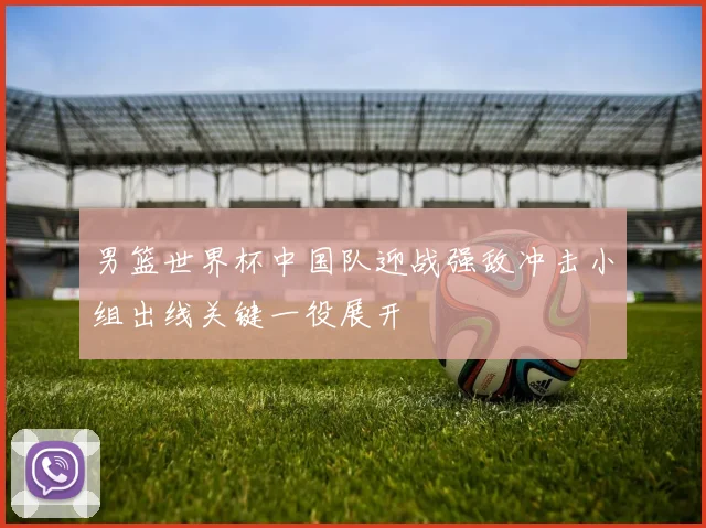 男篮世界杯中国队迎战强敌冲击小组出线关键一役展开