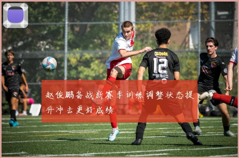 赵俊鹏备战新赛季训练调整状态提升冲击更好成绩