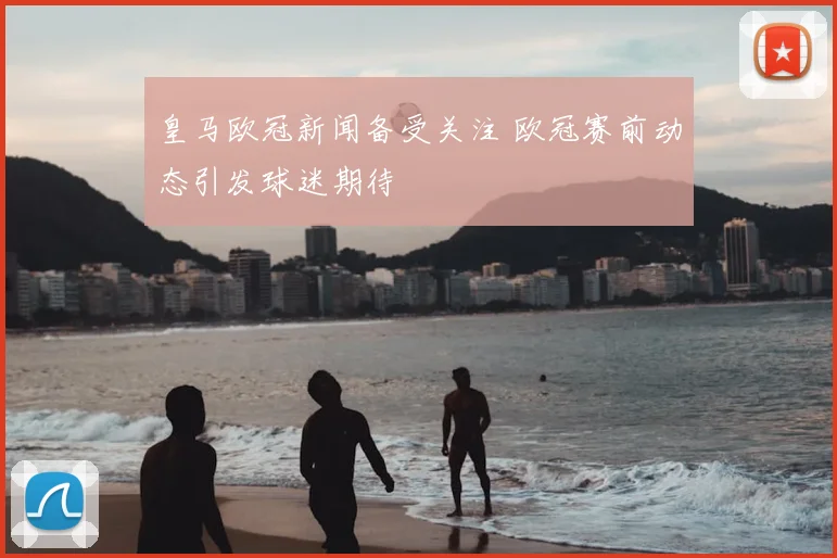 皇马欧冠新闻备受关注 欧冠赛前动态引发球迷期待