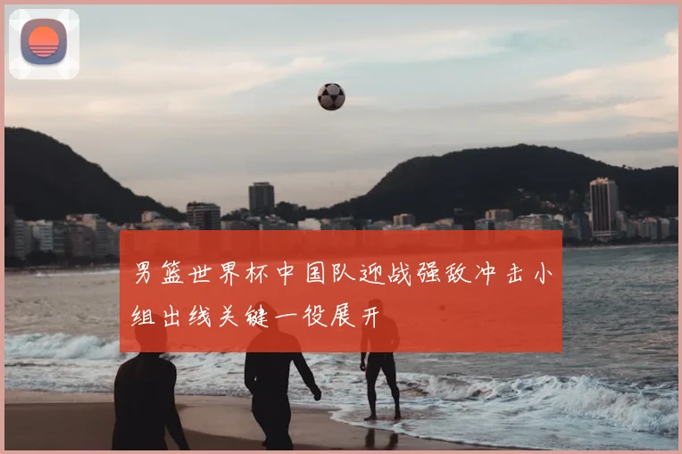男篮世界杯中国队迎战强敌冲击小组出线关键一役展开