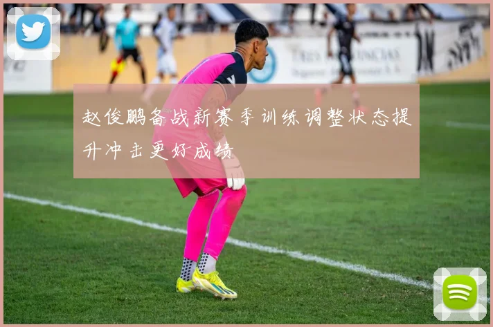 赵俊鹏备战新赛季训练调整状态提升冲击更好成绩