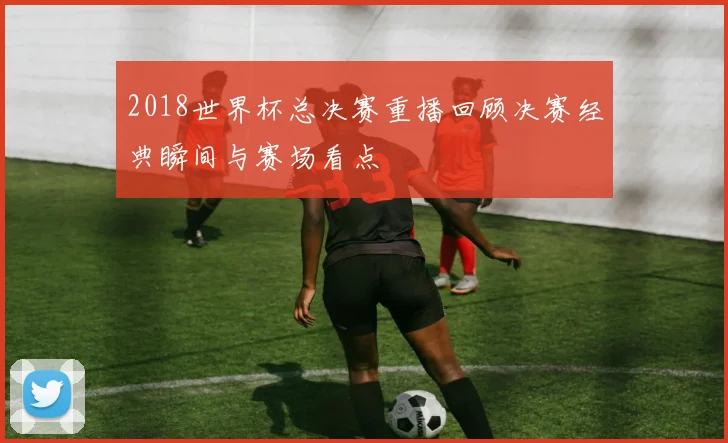 2018世界杯总决赛重播回顾决赛经典瞬间与赛场看点