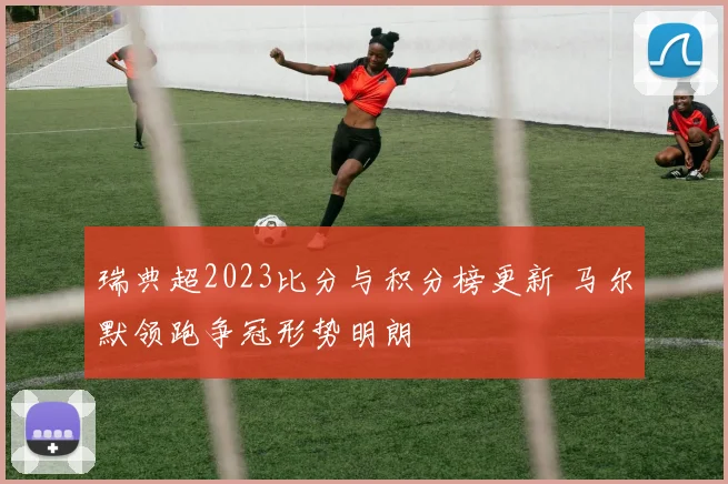 瑞典超2023比分与积分榜更新 马尔默领跑争冠形势明朗