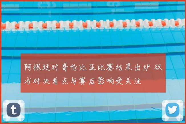 阿根廷对哥伦比亚比赛结果出炉 双方对决看点与赛后影响受关注