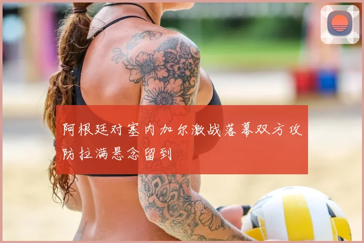 阿根廷对塞内加尔激战落幕双方攻防拉满悬念留到