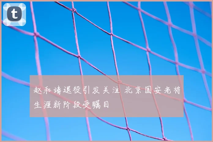 赵和靖退役引发关注 北京国安老将生涯新阶段受瞩目