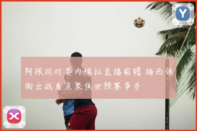 阿根廷对委内瑞拉直播前瞻 梅西领衔出战看点聚焦世预赛争夺