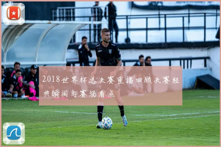 2018世界杯总决赛重播回顾决赛经典瞬间与赛场看点