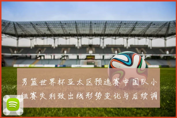 男篮世界杯亚太区预选赛中国队小组赛失利致出线形势变化与后续调整看点