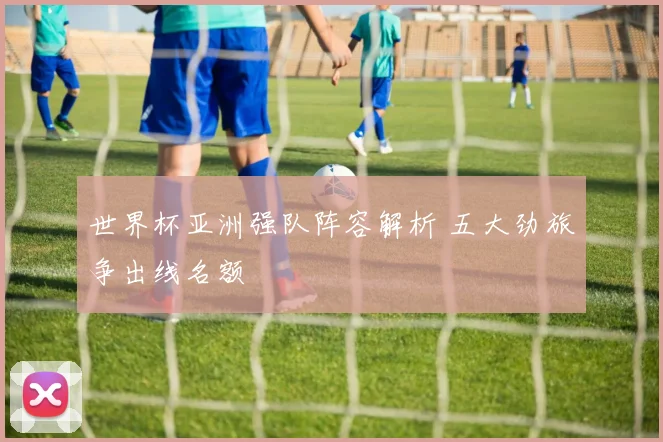 世界杯亚洲强队阵容解析 五大劲旅争出线名额