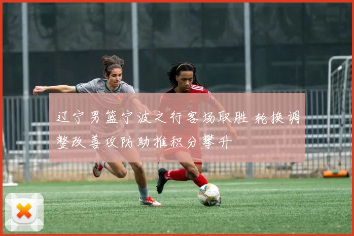 辽宁男篮宁波之行客场取胜 轮换调整改善攻防助推积分攀升