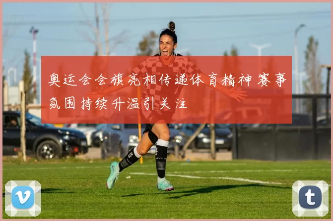 奥运会会旗亮相传递体育精神 赛事氛围持续升温引关注