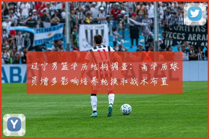 辽宁男篮学历结构调查:高学历球员增多影响培养轮换和战术布置