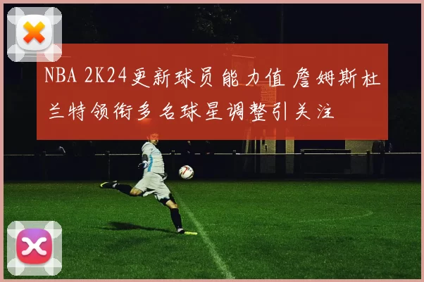 NBA 2K24更新球员能力值 詹姆斯杜兰特领衔多名球星调整引关注