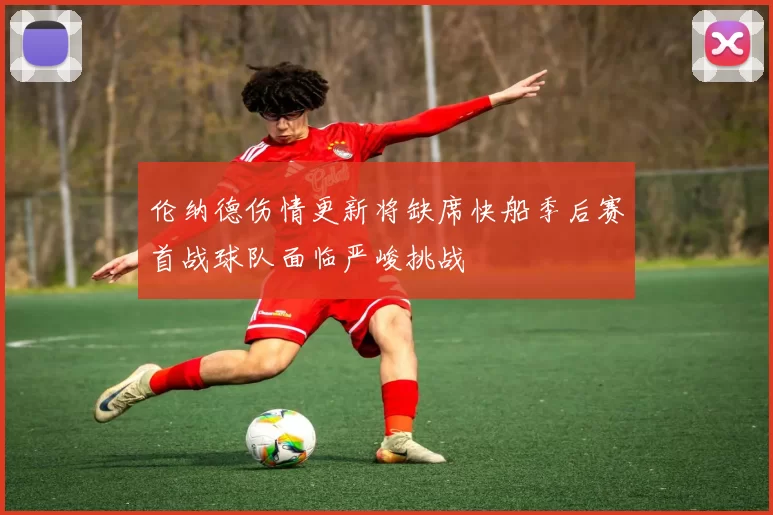 伦纳德伤情更新将缺席快船季后赛首战球队面临严峻挑战