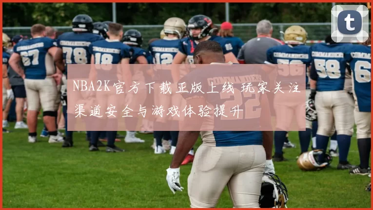 NBA2K官方下载正版上线 玩家关注渠道安全与游戏体验提升