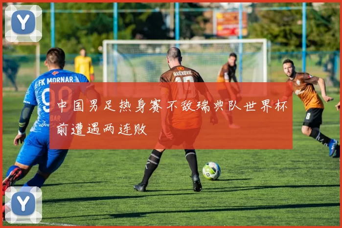 中国男足热身赛不敌瑞典队世界杯前遭遇两连败