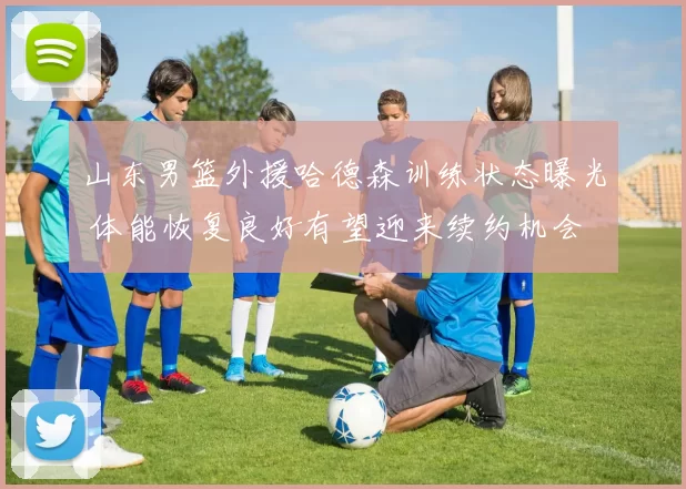 山东男篮外援哈德森训练状态曝光 体能恢复良好有望迎来续约机会