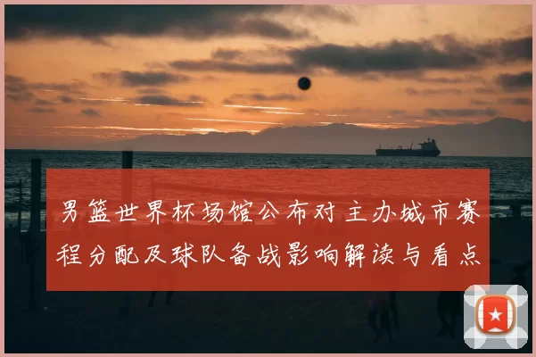 男篮世界杯场馆公布对主办城市赛程分配及球队备战影响解读与看点