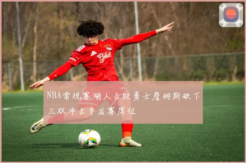 NBA常规赛湖人击败勇士詹姆斯砍下三双冲击季后赛席位