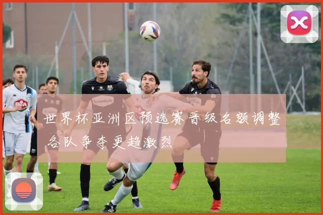 世界杯亚洲区预选赛晋级名额调整 各队争夺更趋激烈