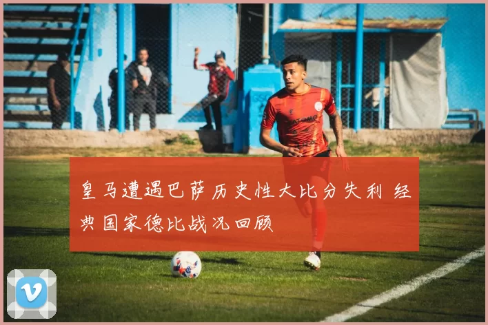皇马遭遇巴萨历史性大比分失利 经典国家德比战况回顾