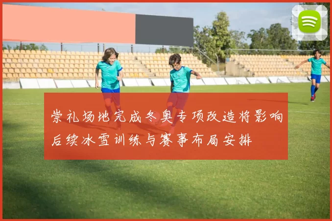 崇礼场地完成冬奥专项改造将影响后续冰雪训练与赛事布局安排