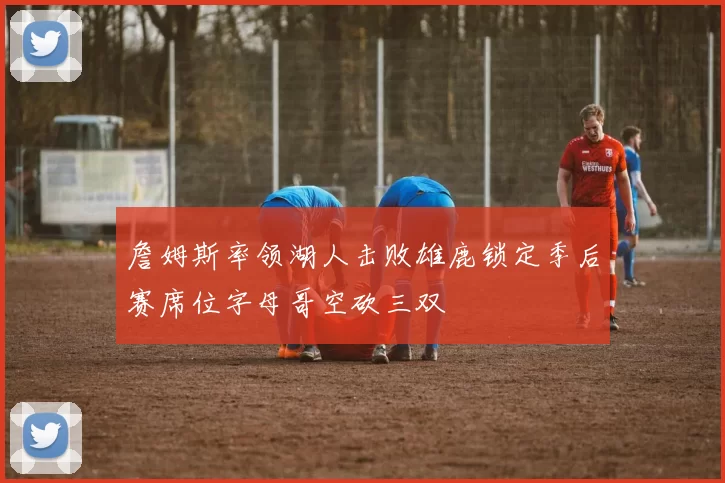 詹姆斯率领湖人击败雄鹿锁定季后赛席位字母哥空砍三双