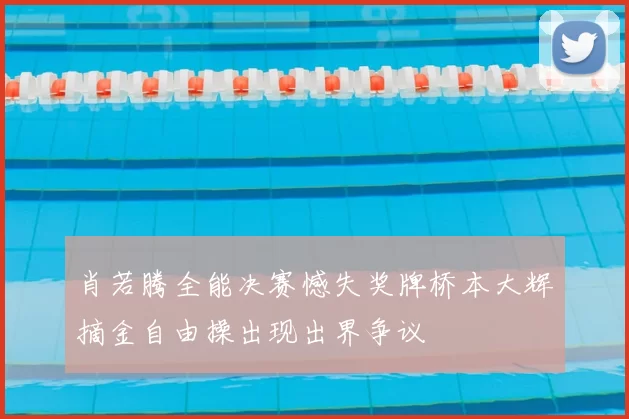 肖若腾全能决赛憾失奖牌桥本大辉摘金自由操出现出界争议