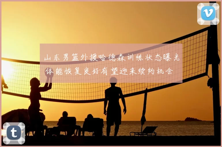 山东男篮外援哈德森训练状态曝光 体能恢复良好有望迎来续约机会