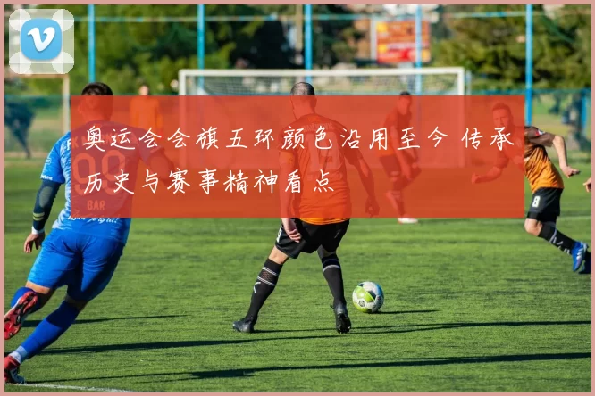 奥运会会旗五环颜色沿用至今 传承历史与赛事精神看点