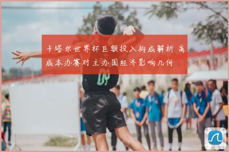 卡塔尔世界杯巨额投入构成解析 高成本办赛对主办国经济影响几何