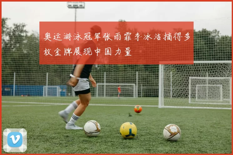 奥运游泳冠军张雨霏李冰洁摘得多枚金牌展现中国力量