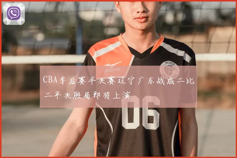 CBA季后赛半决赛辽宁广东战成二比二平决胜局即将上演