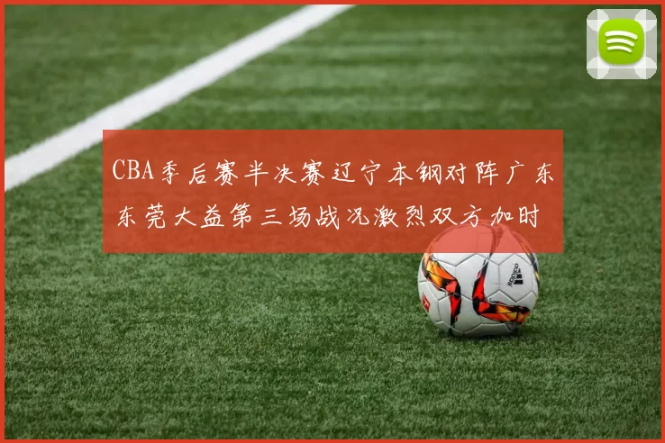 CBA季后赛半决赛辽宁本钢对阵广东东莞大益第三场战况激烈双方加时分胜负