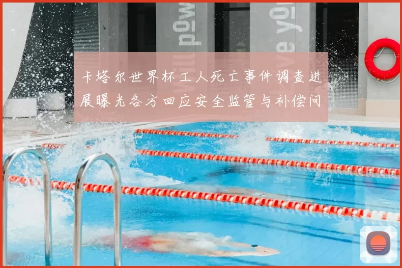 卡塔尔世界杯工人死亡事件调查进展曝光各方回应安全监管与补偿问题