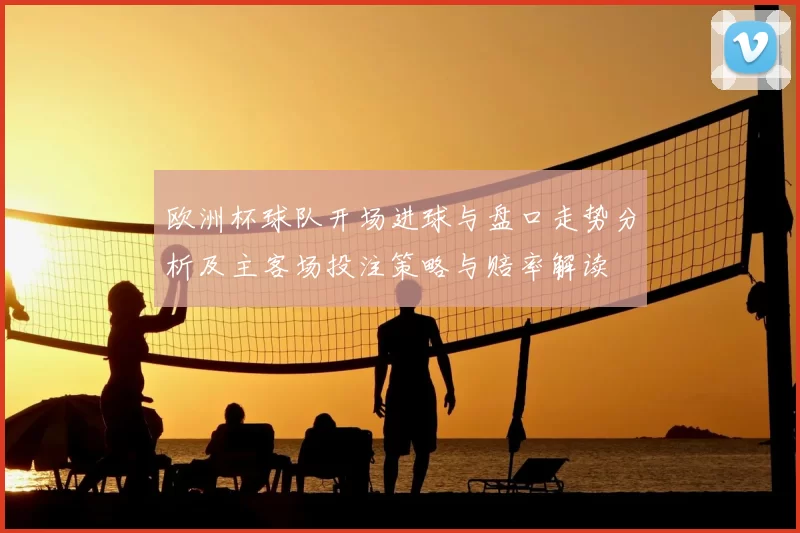 欧洲杯球队开场进球与盘口走势分析及主客场投注策略与赔率解读