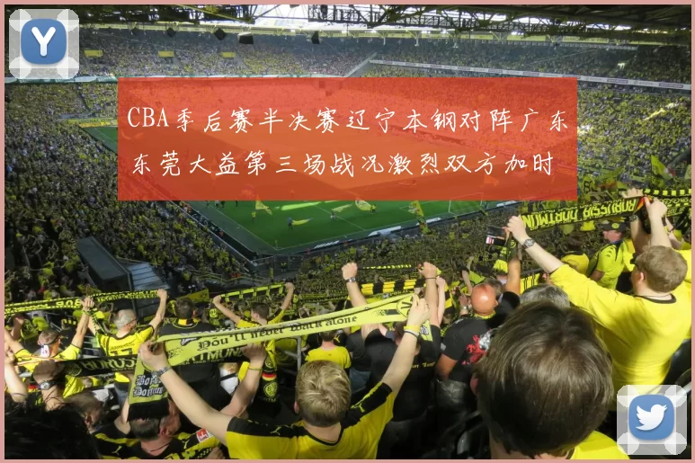 CBA季后赛半决赛辽宁本钢对阵广东东莞大益第三场战况激烈双方加时分胜负