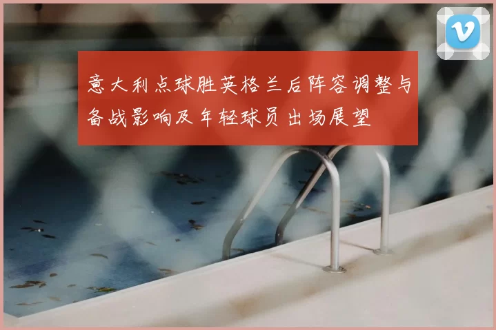 意大利点球胜英格兰后阵容调整与备战影响及年轻球员出场展望